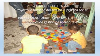 PORTAFOLIO DE TRABAJO 
“Proyecto lo humano del arte en la práctica social” 
Bibiana María Betancur Arango – A01317013 
Modelos de gestión de aprendizaje 
 