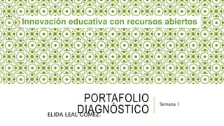 Innovación educativa con recursos abiertos 
PORTAFOLIO 
DIAGNÓSTICO 
Semana 1 
ELIDA LEAL GÓMEZ. 
 