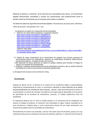 Mediante la asesoría y orientación de la instructora de computadores para educar de herramientas digitales desconocidas, consultarlas y conocer sus características, para posteriormente tomar la decisión sobre las herramientas que se necesitan para resolver el problema. 
Se determinó utilizar las siguientes herramientas digitales: Presentaciones de power point, slideshare, vídeos de youtube , Hot pototaes ,OVA, Blog 
La aplicación se realiza con el desarrollo de tres actividades 
1. Selección de videos sobre autoestima y superación personal 
https://www.youtube.com/watch?v=YfJqoD8Z1qY 
https://www.youtube.com/watch?v=ebCQbwzbp_0 
https://www.youtube.com/watch?v=B3OwebZy3rk 
https://www.youtube.com/watch?v=fbaZYTxx5a0 
https://www.youtube.com/watch?v=iLfILSVZvFQ 
https://www.youtube.com/watch?v=NPpK1t2XkqM 
https://www.youtube.com/watch?v=_n2ipAzay9E 
https://www.youtube.com/watch?v=np226prMNvo 
(reflexión sobre ellos). 
http://www.slideshare.net/AnaMaldonado10/?utm_source=slideshow&utm_medium=ssemail&utm_campaign=upload_digest 
2.1 Diseño de clase: presentación de la herramienta hot potatoes que combina ejercicios de conocimientos básicos de matemáticas, ejercicios de matemáticas recreativas (alfanuméricos, razonamiento lógico) y mensajes de sana convivencia . 
2.2El desarrollo de dichos ejercicios se realiza en parejas rotativas para fomentar el trabajo en equipo y el compartir de los estudiantes. 
3.. Disponer y organizar herramientas para que los estudiantes comenten y den su opinión sobre las actividades por medio de documentos compartidos (google docs). 
La divulgación del proyecto se hizo mediante el blog. 
VALORACION 
Después de aplicar las TIC, se observó en la mayoría de los estudiantes alegría y responsabilidad, mejorando su comportamiento en clase, su convivencia, indicando un mejor desarrollo de la calidad educativa(estándares de competencia áreas básicas), además están permanentemente activos en la participación y creación de mensajes, Se evidencia una mejora apenas observable en los procesos de aprendizaje de las temáticas de matemáticas, aumentó el trabajo colaborativo entre los estudiantes. 
Es importante destacar que se notó un cambio positivo en la convivencia de los estudiantes con quienes se trabajó el proyecto, se mostraron muy interesados en lograr mejores resultados en la sana convivencia a mediano plazo, y como consecuencia natural, de una mejor convivencia, una actitud menos apática hacia las actividades de matemáticas. 
Personalmente me siento muy motivada a conocer más sobre estas herramientas, porque son muy motivantes tanto para los estudiante como para los docentes, optimizar la utilización de este tipo de  