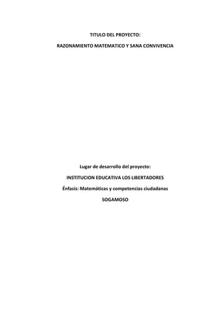 TITULO DEL PROYECTO: 
RAZONAMIENTO MATEMATICO Y SANA CONVIVENCIA 
Lugar de desarrollo del proyecto: 
INSTITUCION EDUCATIVA LOS LIBERTADORES 
Énfasis: Matemáticas y competencias ciudadanas 
SOGAMOSO 
 