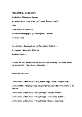 PRESENTACIÓN DEL DOCENTE 
Ana Paulina Maldonado Bayona 
Normalista Superior de la Normal “Leonor Álvarez Pinzón” 
Tunja 
Licenciada en Matemáticas 
Universidad Pedagógica y Tecnológica de Colombia 
Seccional Tunja 
Especialista en Pedagogía para el Aprendizaje Autónomo 
Universidad Nacional a Distancia 
Seccional Duitama 
Docente del área de Matemáticas en Básica Secundaria y Educación Media en la Institución Educativa los Libertadores 
Seminarios recibidos: 
Seminario de Matemáticas y Física, sede Colegio Silvino Rodríguez Tunja 
Seminario Matemáticas y Física; Colegio “Carlos Arturo Torres” Santa Rosa de Viterbo. 
Seminario de Matemáticas y Física; Colegio Salesiano Duitama. 
Seminario de Matemáticas y Física; Colegio Seminario de Duitama. 
Seminario de Matemáticas y Física; Colegio Integrado Sogamoso.  