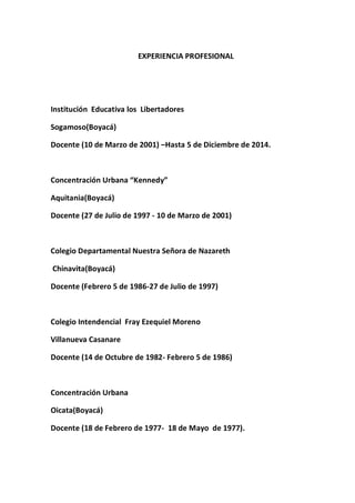 EXPERIENCIA PROFESIONAL 
Institución Educativa los Libertadores 
Sogamoso(Boyacá) 
Docente (10 de Marzo de 2001) –Hasta 5 de Diciembre de 2014. 
Concentración Urbana “Kennedy” 
Aquitania(Boyacá) 
Docente (27 de Julio de 1997 - 10 de Marzo de 2001) 
Colegio Departamental Nuestra Señora de Nazareth 
Chinavita(Boyacá) 
Docente (Febrero 5 de 1986-27 de Julio de 1997) 
Colegio Intendencial Fray Ezequiel Moreno 
Villanueva Casanare 
Docente (14 de Octubre de 1982- Febrero 5 de 1986) 
Concentración Urbana 
Oicata(Boyacá) 
Docente (18 de Febrero de 1977- 18 de Mayo de 1977). 
 