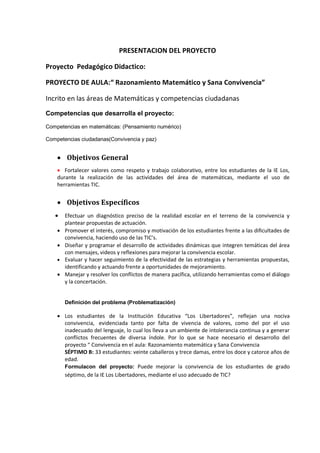 PRESENTACION DEL PROYECTO 
Proyecto Pedagógico Didactico: 
PROYECTO DE AULA:“ Razonamiento Matemático y Sana Convivencia” 
Incrito en las áreas de Matemáticas y competencias ciudadanas 
Competencias que desarrolla el proyecto: 
Competencias en matemáticas: (Pensamiento numérico) 
Competencias ciudadanas(Convivencia y paz) 
 Objetivos General 
 Fortalecer valores como respeto y trabajo colaborativo, entre los estudiantes de la IE Los, durante la realización de las actividades del área de matemáticas, mediante el uso de herramientas TIC. 
 Objetivos Específicos 
 Efectuar un diagnóstico preciso de la realidad escolar en el terreno de la convivencia y plantear propuestas de actuación. 
 Promover el interés, compromiso y motivación de los estudiantes frente a las dificultades de convivencia, haciendo uso de las TIC’s. 
 Diseñar y programar el desarrollo de actividades dinámicas que integren temáticas del área con mensajes, videos y reflexiones para mejorar la convivencia escolar. 
 Evaluar y hacer seguimiento de la efectividad de las estrategias y herramientas propuestas, identificando y actuando frente a oportunidades de mejoramiento. 
 Manejar y resolver los conflictos de manera pacífica, utilizando herramientas como el diálogo y la concertación. 
Definición del problema (Problematización) 
 Los estudiantes de la Institución Educativa “Los Libertadores”, reflejan una nociva convivencia, evidenciada tanto por falta de vivencia de valores, como del por el uso inadecuado del lenguaje, lo cual los lleva a un ambiente de intolerancia continua y a generar conflictos frecuentes de diversa índole. Por lo que se hace necesario el desarrollo del proyecto “ Convivencia en el aula: Razonamiento matemática y Sana Convivencia 
SÉPTIMO B: 33 estudiantes: veinte caballeros y trece damas, entre los doce y catorce años de edad. 
Formulacon del proyecto: Puede mejorar la convivencia de los estudiantes de grado séptimo, de la IE Los Libertadores, mediante el uso adecuado de TIC? 
 