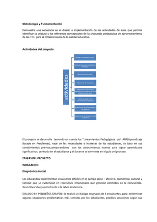 Metodología y Fundamentación 
Demuestra una secuencia en el diseño e implementación de las actividades de aula, que permite identificar la postura y los referentes conceptuales de la propuesta pedagógica de aprovechamiento de las TIC, para el fortalecimiento de la calidad educativa 
Actividades del proyecto 
El proyecto se desarrolla teniendo en cuenta los “Lineamientos Pedagógicos del ABP(Aprendizaje Basado en Problemas), nace de las necesidades o intereses de los estudiantes, se basa en sus conocimientos previos,comparandolos con los conocimientos nuevos para lograr aprendizajes significativos, centrado en el estudiante y el docente se convierte en el guía del proceso. 
ETAPAS DEL PROYECTO 
INDAGACION 
Diagnóstico inicial 
Los educandos experimentan situaciones difíciles en el campo socio – afectivo, económico, cultural y familiar que se evidencian en reacciones emocionales que generan conflictos en la convivencia, desmotivación y apatía frente a la labor académica. 
DIALOGO EN PEQUEÑOS GRUPOS: Se realizó un diálogo en grupos de 4 estudiantes, para determinar algunas situaciones problemáticas más sentidas por los estudiantes, posibles soluciones según sus 
actividades 
Diálogo en pequeños grupos. 
Lluvia de ideas para socializar los resultados. 
Aplicación de encuesta.. 
Tabulación de resultados 
Selección de videos sobre autoestima y superación personal (reflexión sobre ellos). 
Diseño de clase con la herramienta hot potatoes 
Presentación de la herramienta hot potatoes 
Evaluación de la actividad con los estudiantes  