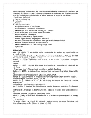 afirmaciones que se realizan en el currículum investigador deben estar documentadas con
evidencias, la realización del portafolio docente deberá basarse en una evidencia empírica
firme. Un ejemplo de portafolio docente podría presentar la siguiente estructura:
I. Nombre del profesor/a
II. Departamento/centro
III. Institución
IV. Fecha
V. Tabla de contenidos:
 Responsabilidades de enseñanza
 Declaración de Filosofía de la enseñanza
 Metodología de la enseñanza. Estrategias. Objetivos.
 Calificación de los estudiantes en los exámenes
 Evaluaciones de los colegas.
 Declaración del jefe del departamento
 Detalle representativo del programa del curso
 Productos de enseñanza (evidencia de lo que aprende el estudiante)
 Premios y reconocimientos de su enseñanza
 Metas de enseñanza: a corto plazo y a largo plazo.
 Apéndices
Bibliografía
Agra, MJ (2003). “El portafolios como herramienta de análisis en experiencias de
formación on line
y presenciales”. En Enseñanza: Anuario Interuniversitario de didáctica, nº 21, pp. 101-114.
Universidad de Santiago de Compostela.
Barberà, E. (1998). Portafolios para evaluar en la escuela. Evaluación. Pamplona:
Ikastolen
Elkartea.
Barberà, E. (1999). Enfoques evaluativos en matemáticas: evaluación por portafolios. En
J. I. Pozo
y C. Monereo (eds.). El aprendizaje estratégico. Madrid: Santillana.
Barberà, E. (2005). La evaluación de competencias complejas: la práctica del portafolio.
En
Educere La Revista Venezolana de Educación, año 9, nº 31.
Barnett, B. (1995). Portfolios in educational leadership programs: from theory to practice.
Innovative Higher Education, 1 (19), 197-206.
Barrett, H. y WilkersonJ J. (2004). Conflicting Paradigms in Electronic Portfolio
Approacches.
[Disponible en: http://electronicportfolios.org/
Bia, A. (2005). El portafolio del discente como método de trabajo autónomo. En Carrasco
y
Martinez (eds). Investigar en diseño curricular. Redes de docencia en el Espacio Europeo
de
Educación Superior. Universidad de Alicante: Marfil.
Barret, H. (2000): “Create your own Electronic Porfolio. Learning &leading with technology
Vol
27, 7, pp-14-21
Fernandez March, A. (2004). El portafolio docente como estrategia formativa y de
desarrollo profesional. En Educar, nº 33, pp 127-142
 