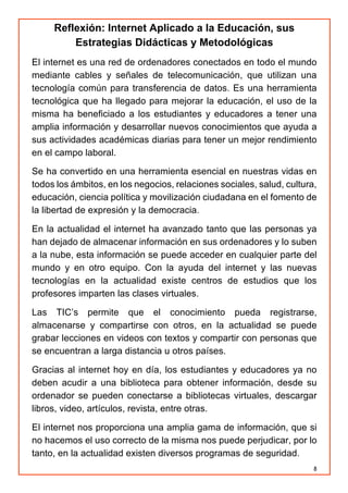 8
Reflexión: Internet Aplicado a la Educación, sus
Estrategias Didácticas y Metodológicas
El internet es una red de ordenadores conectados en todo el mundo
mediante cables y señales de telecomunicación, que utilizan una
tecnología común para transferencia de datos. Es una herramienta
tecnológica que ha llegado para mejorar la educación, el uso de la
misma ha beneficiado a los estudiantes y educadores a tener una
amplia información y desarrollar nuevos conocimientos que ayuda a
sus actividades académicas diarias para tener un mejor rendimiento
en el campo laboral.
Se ha convertido en una herramienta esencial en nuestras vidas en
todos los ámbitos, en los negocios, relaciones sociales, salud, cultura,
educación, ciencia política y movilización ciudadana en el fomento de
la libertad de expresión y la democracia.
En la actualidad el internet ha avanzado tanto que las personas ya
han dejado de almacenar información en sus ordenadores y lo suben
a la nube, esta información se puede acceder en cualquier parte del
mundo y en otro equipo. Con la ayuda del internet y las nuevas
tecnologías en la actualidad existe centros de estudios que los
profesores imparten las clases virtuales.
Las TIC’s permite que el conocimiento pueda registrarse,
almacenarse y compartirse con otros, en la actualidad se puede
grabar lecciones en videos con textos y compartir con personas que
se encuentran a larga distancia u otros países.
Gracias al internet hoy en día, los estudiantes y educadores ya no
deben acudir a una biblioteca para obtener información, desde su
ordenador se pueden conectarse a bibliotecas virtuales, descargar
libros, video, artículos, revista, entre otras.
El internet nos proporciona una amplia gama de información, que si
no hacemos el uso correcto de la misma nos puede perjudicar, por lo
tanto, en la actualidad existen diversos programas de seguridad.
 