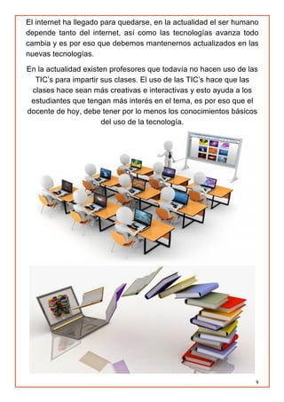 9
El internet ha llegado para quedarse, en la actualidad el ser humano
depende tanto del internet, así como las tecnologías avanza todo
cambia y es por eso que debemos mantenernos actualizados en las
nuevas tecnologías.
En la actualidad existen profesores que todavía no hacen uso de las
TIC’s para impartir sus clases. El uso de las TIC’s hace que las
clases hace sean más creativas e interactivas y esto ayuda a los
estudiantes que tengan más interés en el tema, es por eso que el
docente de hoy, debe tener por lo menos los conocimientos básicos
del uso de la tecnología.
 
