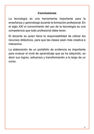 31
Conclusiones
La tecnología es una herramienta importante para la
enseñanza y aprendizaje durante la formación profesional. En
el siglo XXI el conocimiento del uso de la tecnología es una
competencia que todo profesional debe tener.
El docente es quien tiene la responsabilidad de utilizar los
recursos didácticos, para que las clases sean más creativa e
interactiva.
La elaboración de un portafolio de evidencia es importante
para evaluar el nivel de aprendizaje que se ha adquirido, es
decir sus logros, esfuerzos y transformación a lo largo de un
curso.
 