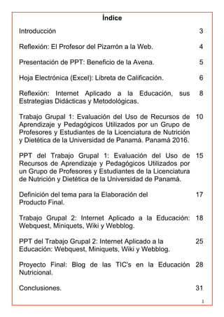 2
Índice
Introducción 3
Reflexión: El Profesor del Pizarrón a la Web. 4
Presentación de PPT: Beneficio de la Avena. 5
Hoja Electrónica (Excel): Libreta de Calificación. 6
Reflexión: Internet Aplicado a la Educación, sus
Estrategias Didácticas y Metodológicas.
8
Trabajo Grupal 1: Evaluación del Uso de Recursos de
Aprendizaje y Pedagógicos Utilizados por un Grupo de
Profesores y Estudiantes de la Licenciatura de Nutrición
y Dietética de la Universidad de Panamá. Panamá 2016.
10
PPT del Trabajo Grupal 1: Evaluación del Uso de
Recursos de Aprendizaje y Pedagógicos Utilizados por
un Grupo de Profesores y Estudiantes de la Licenciatura
de Nutrición y Dietética de la Universidad de Panamá.
15
Definición del tema para la Elaboración del
Producto Final.
17
Trabajo Grupal 2: Internet Aplicado a la Educación:
Webquest, Miniquets, Wiki y Webblog.
18
PPT del Trabajo Grupal 2: Internet Aplicado a la
Educación: Webquest, Miniquets, Wiki y Webblog.
25
Proyecto Final: Blog de las TIC's en la Educación
Nutricional.
28
Conclusiones. 31
 