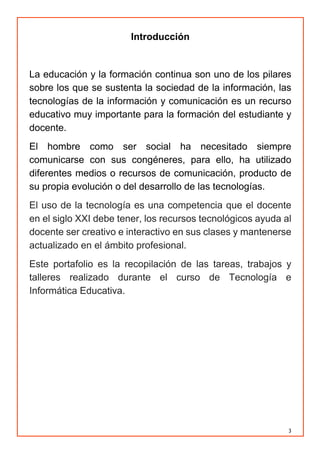 3
Introducción
La educación y la formación continua son uno de los pilares
sobre los que se sustenta la sociedad de la información, las
tecnologías de la información y comunicación es un recurso
educativo muy importante para la formación del estudiante y
docente.
El hombre como ser social ha necesitado siempre
comunicarse con sus congéneres, para ello, ha utilizado
diferentes medios o recursos de comunicación, producto de
su propia evolución o del desarrollo de las tecnologías.
El uso de la tecnología es una competencia que el docente
en el siglo XXI debe tener, los recursos tecnológicos ayuda al
docente ser creativo e interactivo en sus clases y mantenerse
actualizado en el ámbito profesional.
Este portafolio es la recopilación de las tareas, trabajos y
talleres realizado durante el curso de Tecnología e
Informática Educativa.
 