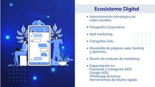 Ecosistema Digital
Administración estratégica de
redes sociales.
Fotografía Corporativa
Mail marketing.
Campañas Ads.
Desarrollo de páginas web, hosting
y dominios.
Diseño de embudo de marketing.
Capacitación en:
Facebook e Instagram ADS
Google ADS
Whatsapp Business
Herramientas de diseño rápido
 