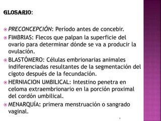 GLOSARIO:
 PRECONCEPCIÓN: Período antes de concebir.
 FIMBRIAS: Flecos que palpan la superficie del
ovario para determinar dónde se va a producir la
ovulación.
 BLASTÓMERO: Células embrionarias animales
indiferenciadas resultantes de la segmentación del
cigoto después de la fecundación.
 HERNIACION UMBILICAL: Intestino penetra en
celoma extraembrionario en la porción proximal
del cordón umbilical.
 MENARQUÍA: primera menstruación o sangrado
vaginal.
4
 