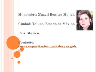 Mi nombre: X’zazil Benítez Mojica. 
Ciudad: Toluca, Estado de México. 
País: México. 
Contacto: coees.capacitacion.zaz@desysa.gob. mx 
 
