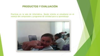 Practicas en la sala de informática. Donde orienta al estudiante en el
manejo del computador y programas de utilidad para su aprendizaje
PRODUCTOS Y EVALUACIÓN
 