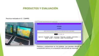 Practicas realizadas en G - COMPRIS
PRODUCTOS Y EVALUACIÓN
Prácticas y evaluaciones en hot potatoes, que permiten reforzar la
comprensión lectora y la composición estructurada de oraciones
 