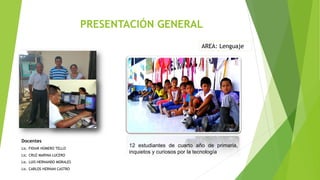 PRESENTACIÓN GENERAL
Docentes
Lic. FIDIAR HOMERO TELLO
Lic. CRUZ MARINA LUCERO
Lic. LUIS HERNANDO MORALES
Lic. CARLOS HERNAN CASTRO
AREA: Lenguaje
12 estudiantes de cuarto año de primaria,
inquietos y curiosos por la tecnología
 
