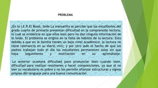 ¿En la I.E.R.El Rosal, Sede La manuelita se percibe que los estudiantes del
grado cuarto de primaria presentan dificultad en la comprensión lectora;
lo cual se evidencia en que ellos leen pero no dan ninguna información de
lo leído. El problema se origina en la falta de hábitos de la lectura. Esto
debido a que en la familia tienen un bajo nivel académico, la lectura no
tiene relevancia en su diario vivir; y por otro lado el hecho de que los
padres trabajan todo el día los estudiantes permanecen solos sin que
haya seguimiento y motivación en su aprendizaje.
Lo anterior ocasiona dificultad para pronunciar bien cuando leen,
dificultad para realizar resúmenes y hacer composiciones, ya que al no
leer su vocabulario es pobre y no les permite afianzar estructuras y signos
propias del lenguaje para una buena comunicación.
PROBLEMA
 