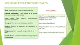 RECURSOS EDUCATIVOS DIGITALES
Word. para construir oraciones, digitar párrafos
Cuentos interactivos. Para motivar a la lectura,
favorecer la comprensión lectora.
Power point. Para elaborar presentaciones,
aplicaciones didácticas.
Gcompris. Para favorecer la lectura y escritura
Mecanet. Mejorar la digitación del estudiante en
computador.
Hot potatoes. Para evaluar la comprensión de un
texto
Encarta. Para que los estudiantes consulten y amplien
conocimientos.
Htp://www.educapeques.com/escuela
de padres /el proceso de –
lectoescritura.html
www. Cuentilandia.com
https://hotpot.uvic.ca/wintutor6/tuto
rial.htm
http://www.cuentosinteractivos.org/
BIBLIOGRAFIA
 