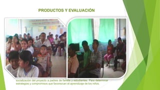 socialización del proyecto a padres de familia y estudiantes. Para determinar
estrategias y compromisos que favorezcan el aprendizaje de los niños.
PRODUCTOS Y EVALUACIÓN
 