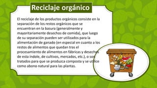 El reciclaje de los productos orgánicos consiste en la
separación de los restos orgánicos que se
encuentran en la basura (generalmente y
mayoritariamente desechos de comida), que luego
de su separación pueden ser utilizados para la
alimentación de ganado (en especial en cuanto a los
restos de alimentos que quedan tras el
procesamiento de alimentos en fábricas y desechos
de esta índole, de cultivos, mercados, etc.), o son
tratados para que se produzca composta y se utilice
como abono natural para las plantas.
Reciclaje orgánico
 