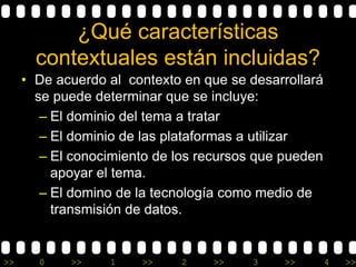¿Qué características 
contextuales están incluidas? 
• De acuerdo al contexto en que se desarrollará 
se puede determinar que se incluye: 
– El dominio del tema a tratar 
– El dominio de las plataformas a utilizar 
– El conocimiento de los recursos que pueden 
apoyar el tema. 
– El domino de la tecnología como medio de 
transmisión de datos. 
>> 0 >> 1 >> 2 >> 3 >> 4 >> 
 
