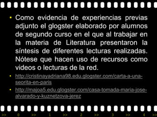 • Como evidencia de experiencias previas 
adjunto el glogster elaborado por alumnos 
de segundo curso en el que al trabajar en 
la materia de Literatura presentaron la 
síntesis de diferentes lecturas realizadas. 
Nótese que hacen uso de recursos como 
videos o lecturas de la red. 
• http://cristinayadriana98.edu.glogster.com/carta-a-una-seorita- 
en-paris 
• http://majoa5.edu.glogster.com/casa-tomada-maria-jose-alvarado- 
y-kuznetzova-jerez 
>> 0 >> 1 >> 2 >> 3 >> 4 >> 
