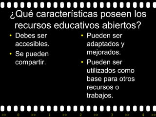¿Qué características poseen los 
recursos educativos abiertos? 
• Debes ser 
accesibles. 
• Se pueden 
compartir. 
• Pueden ser 
adaptados y 
mejorados. 
• Pueden ser 
utilizados como 
base para otros 
recursos o 
trabajos. 
>> 0 >> 1 >> 2 >> 3 >> 4 >> 
 