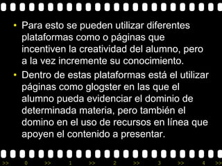 • Para esto se pueden utilizar diferentes 
plataformas como o páginas que 
incentiven la creatividad del alumno, pero 
a la vez incremente su conocimiento. 
• Dentro de estas plataformas está el utilizar 
páginas como glogster en las que el 
alumno pueda evidenciar el dominio de 
determinada materia, pero también el 
domino en el uso de recursos en línea que 
apoyen el contenido a presentar. 
>> 0 >> 1 >> 2 >> 3 >> 4 >> 
 