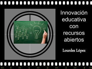Innovación 
educativa 
con 
recursos 
abiertos 
Lourdes López 
>> 0 >> 1 >> 2 >> 3 >> 4 >> 
 