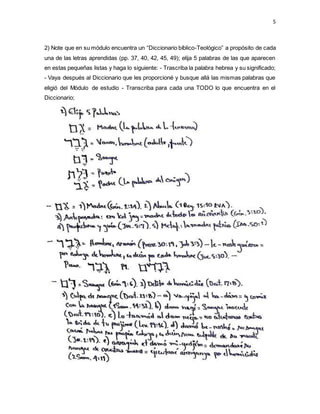 5
2) Note que en su módulo encuentra un “Diccionario bíblico-Teológico” a propósito de cada
una de las letras aprendidas (pp. 37, 40, 42, 45, 49); elija 5 palabras de las que aparecen
en estas pequeñas listas y haga lo siguiente: - Trascriba la palabra hebrea y su significado;
- Vaya después al Diccionario que les proporcioné y busque allá las mismas palabras que
eligió del Módulo de estudio - Transcriba para cada una TODO lo que encuentra en el
Diccionario;
 
