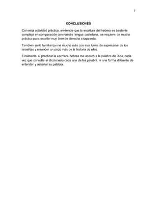 7
CONCLUSIONES
Con esta actividad práctica, evidencie que la escritura del hebreo es bastante
compleja en comparación con nuestra lengua castellana, se requiere de mucha
práctica para escribir muy bien de derecha a izquierda.
También sentí familiarizarme mucho más con esa forma de expresarse de los
israelitas y entender un poco más de la historia de ellos.
Finalmente el practicar la escritura hebrea me acercó a la palabra de Dios, cada
vez que consulte el diccionario cada una de las palabra, vi una forma diferente de
entender y asimilar su palabra.
 