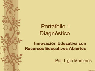 Portafolio 1 
Diagnóstico 
Innovación Educativa con 
Recursos Educativos Abiertos 
Por: Ligia Monteros 
 
