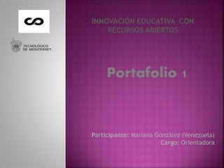 INNOVACIÓN EDUCATIVA CON 
RECURSOS ABIERTOS 
Portafolio 1 
Participante: Mariana González (Venezuela) 
Cargo: Orientadora 
 