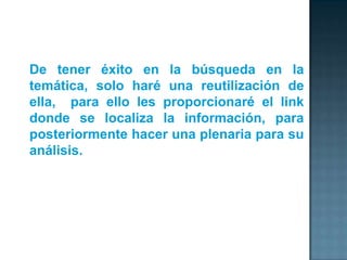 De tener éxito en la búsqueda en la
temática, solo haré una reutilización de
ella, para ello les proporcionaré el link
donde se localiza la información, para
posteriormente hacer una plenaria para su
análisis.
 