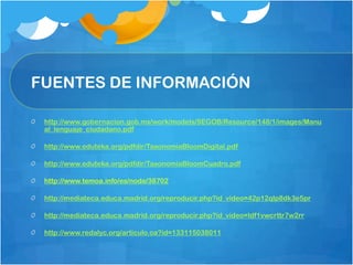 FUENTES DE INFORMACIÓN
http://www.gobernacion.gob.mx/work/models/SEGOB/Resource/148/1/images/Manu
al_lenguaje_ciudadano.pdf
http://www.eduteka.org/pdfdir/TaxonomiaBloomDigital.pdf
http://www.eduteka.org/pdfdir/TaxonomiaBloomCuadro.pdf
http://www.temoa.info/es/node/38702
http://mediateca.educa.madrid.org/reproducir.php?id_video=42p12qlp8dk3e5pr
http://mediateca.educa.madrid.org/reproducir.php?id_video=ldf1vwcrttr7w2rr
http://www.redalyc.org/articulo.oa?id=133115038011
 