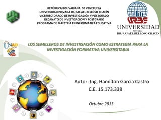 REPÚBLICA BOLIVARIANA DE VENEZUELA
UNIVERSIDAD PRIVADA Dr. RAFAEL BELLOSO CHACÍN
VICERRECTORADO DE INVESTIGACIÓN Y POSTGRADO
DECANATO DE INVESTIGACIÓN Y POSTGRADO
PROGRAMA DE MAESTRÍA EN INFORMÁTICA EDUCATIVA

LOS SEMILLEROS DE INVESTIGACIÓN COMO ESTRATEGIA PARA LA
INVESTIGACIÓN FORMATIVA UNIVERSITARIA

Autor: Ing. Hamilton Garcia Castro
C.E. 15.173.338
Octubre 2013

 