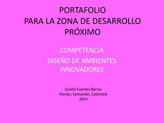 PORTAFOLIO
PARA LA ZONA DE DESARROLLO
PRÓXIMO
COMPETENCIA
DISEÑO DE AMBIENTES
INNOVADORES
Gisella Fuentes Barros
Florián, Santander, Colombia
2014

 