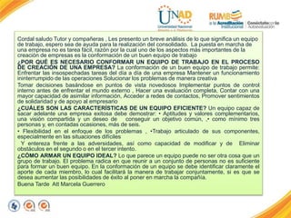Cordal saludo Tutor y compañeras , Les presento un breve análisis de lo que significa un equipo
de trabajo, espero sea de ayuda para la realización del consolidado. La puesta en marcha de
una empresa no es tarea fácil, razón por la cual uno de los aspectos más importantes de la
creación de empresas es la conformación de un buen equipo de trabajo
¿POR QUÉ ES NECESARIO CONFORMAR UN EQUIPO DE TRABAJO EN EL PROCESO
DE CREACIÓN DE UNA EMPRESA? La conformación de un buen equipo de trabajo permite:
Enfrentar las insospechadas tareas del día a día de una empresa Mantener un funcionamiento
ininterrumpido de las operaciones Solucionar los problemas de manera creativa
Tomar decisiones basándose en puntos de vista novedosos Implementar puntos de control
interno antes de enfrentar el mundo externo , Hacer una evaluación completa, Contar con una
mayor capacidad de asimilar información, Acceder a redes de contactos, Promover sentimientos
de solidaridad y de apoyo al empresario
¿CUÁLES SON LAS CARACTERÍSTICAS DE UN EQUIPO EFICIENTE? Un equipo capaz de
sacar adelante una empresa exitosa debe demostrar: • Aptitudes y valores complementarios,
una visión compartida y un deseo de conseguir un objetivo común, ,• como mínimo tres
personas y, en contadas ocasiones, más de seis.
• Flexibilidad en el enfoque de los problemas , •Trabajo articulado de sus componentes,
especialmente en las situaciones difíciles
Y entereza frente a las adversidades, así como capacidad de modificar y de Eliminar
obstáculos en el segundo o en el tercer intento.
¿CÓMO ARMAR UN EQUIPO IDEAL? Lo que parece un equipo puede no ser otra cosa que un
grupo de trabajo. El problema radica en que reunir a un conjunto de personas no es suficiente
para formar un buen equipo. En la conformación de un equipo se debe identificar claramente el
aporte de cada miembro, lo cual facilitará la manera de trabajar conjuntamente, si es que se
desea aumentar las posibilidades de éxito al poner en marcha la compañía.
Buena Tarde Att Marcela Guerrero
 