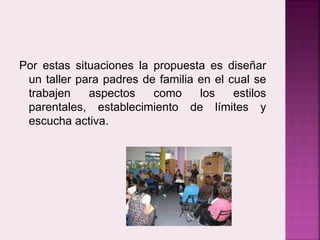 Por estas situaciones la propuesta es diseñar 
un taller para padres de familia en el cual se 
trabajen aspectos como los estilos 
parentales, establecimiento de límites y 
escucha activa. 
 