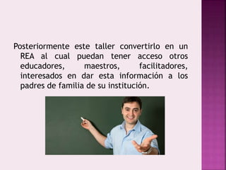 Posteriormente este taller convertirlo en un 
REA al cual puedan tener acceso otros 
educadores, maestros, facilitadores, 
interesados en dar esta información a los 
padres de familia de su institución. 
 