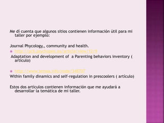Me dí cuenta que algunos sitios contienen información útil para mi 
taller por ejemplo: 
Journal Phycology,, community and health. 
 http://pch.psychopen.eu/article/view/12/9 
Adaptation and development of a Parenting behaviors inventory ( 
artículo) 
 http://www.temoa.info/node/348707 
Within family dinamics and self-regulation in prescoolers ( artículo) 
Estos dos artículos contienen información que me ayudará a 
desarrollar la temática de mi taller. 
 
