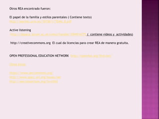 Otros REA encontrado fueron: 
El papel de la familia y estilos parentales ( Contiene texto) 
http://eprints.ucm.es/10158/1/TEMA_8.pdf 
Active listening 
http://dspace.jorum.ac.uk/xmlui/handle/10949/6775 ( contiene videos y actividades) 
http://creativecommons.org El cual da licencias para crear REA de manera gratuita. 
OPEN PREFESSIONAL EDUCATION NETWORK http://open4us.org/find-oer/ 
Otros sitios: 
https://www.oercommons.org/ 
http://www.sparc.arl.org/issues/oer 
http://oerconsortium.org/?s=child 
 