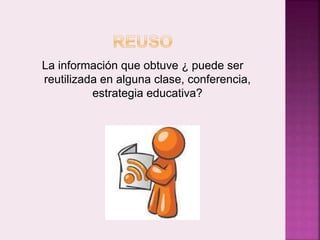 La información que obtuve ¿ puede ser 
reutilizada en alguna clase, conferencia, 
estrategia educativa? 
 