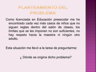 Como licenciada en Educación preescolar me he 
encontrado cada vez más casos de niños que no 
siguen reglas dentro del salón de clases, los 
límites que se les imponen no son suficientes, no 
hay respeto hacia la maestra ni ningún otro 
adulto. 
Esta situación me llevó a la tarea de preguntarme: 
¿ Dónde se origina dicho problema? 
 