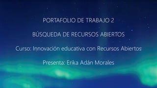 PORTAFOLIO DE TRABAJO 2 
BÚSQUEDA DE RECURSOS ABIERTOS 
Curso: Innovación educativa con Recursos Abiertos 
Presenta: Erika Adán Morales 
 