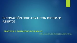 INNOVACIÓN EDUCATIVA CON RECURSOS 
ABIERTOS 
PRÁCTICA 2. PORTAFOLIO DE TRABAJO 
MTRA. MA. DE LOS ÁNGELES CARREÑO RMZ. 
 
