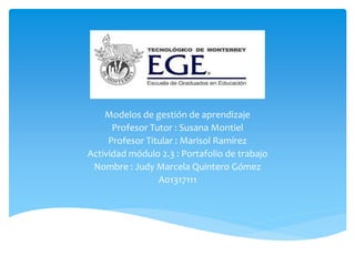 Modelos de gestión de aprendizaje 
Profesor Tutor : Susana Montiel 
Profesor Titular : Marisol Ramírez 
Actividad módulo 2.3 : Portafolio de trabajo 
Nombre : Judy Marcela Quintero Gómez 
A01317111 
 