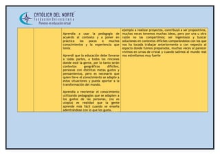 Aprendía a usar la pedagogía de 
acuerdo al contexto y a poner en 
práctica los pocos o muchos 
conocimientos y la experiencia que 
tenía. 
Aprendí que la educación debe llevarse 
a todas partes, a todos los rincones 
donde esté la gente, por lo tanto serán 
contextos geográficos difíciles, 
personas con distintas metas gustos y 
pensamientos, pero es necesario que 
quien lleve el conocimiento se adapte a 
estas situaciones y pueda aportar a la 
transformación del mundo. 
Aprendía a reorientar el conocimiento 
utilizando pedagogías que se adapten a 
los gustos de las personas, (no es 
utopía) es realidad que la gente 
aprende más fácil cuando se enseña 
adentrándose con lo que les gusta. 
ejemplo a realizar proyectos, contribuyó a ser propositivos, 
muchas veces tenemos muchas ideas, pero por una u otra 
razón no las compartimos; ser ingeniosos y buscar 
soluciones en contextos difíciles comparándolos con los que 
nos ha tocada trabajar anteriormente o con respecto al 
espacio donde fuimos preparados, muchas veces al parecer 
vivimos en urnas de cristal y cuando salimos al mundo real 
nos estrellamos muy fuerte 
 