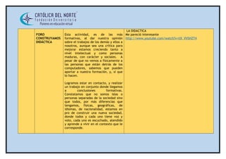 FORO 
CONSTRUYAMOS 
DIDÁCTICA 
Esta actividad, es de las más 
formativas, al dar nuestra opinión 
sobre el trabajos de los demás y ellos a 
nosotros, aunque sea una crítica para 
mejorar estamos creciendo tanto a 
nivel intelectual y como personas 
maduras, con carácter y sociales. A 
pesar de que no vemos a físicamente a 
las personas que están detrás de los 
computadores, sabemos que pueden 
aportar a nuestra formación, y, sí que 
lo hacen. 
Logramos estar en contacto, y realizar 
un trabajo en conjunto donde llegamos 
a conclusiones formativas. 
Constatamos que no somos islas o 
personas separadas de la sociedad sino 
que todos, por más diferencias que 
tengamos, físicas, geográficas, de 
idiomas, de nacionalidad, estamos en 
pro de construir una nueva sociedad, 
donde todos y cada uno tiene voz y 
voto, cada uno es escuchado, atendido 
y aprende a vivir en el contexto que le 
corresponde. 
LA DIDACTICA 
Me pareció interesante 
http://www.youtube.com/watch?v=tIX_VVSHZT4 
 
