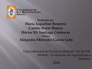 Realizado por 
María Jaqueline Rentería 
Camilo Rojas Blanco 
Héctor Eli Santiago Contreras 
Tutora 
Alejandra Mercedes García León 
Especialización en Docencia Mediada Por las TIC 
Modulo : Evaluación del Aprendizaje a 
Distancia 
2014 
 